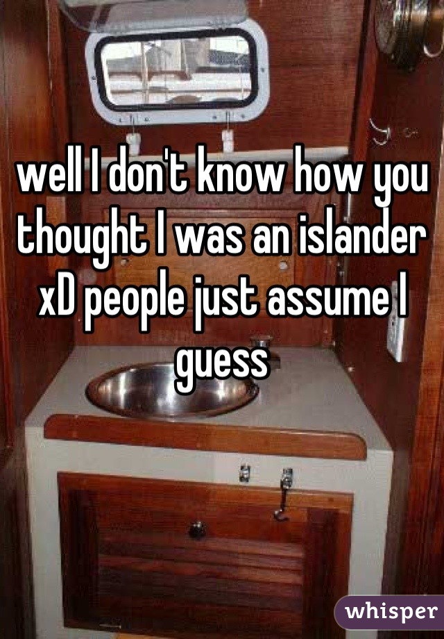 well I don't know how you thought I was an islander xD people just assume I guess