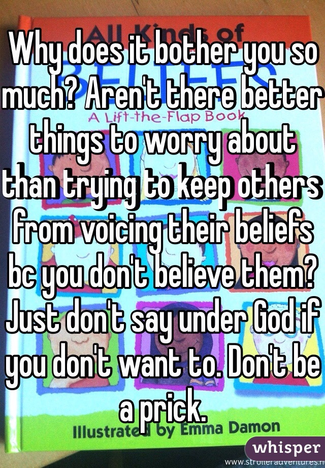 Why does it bother you so much? Aren't there better things to worry about than trying to keep others from voicing their beliefs bc you don't believe them? Just don't say under God if you don't want to. Don't be a prick.