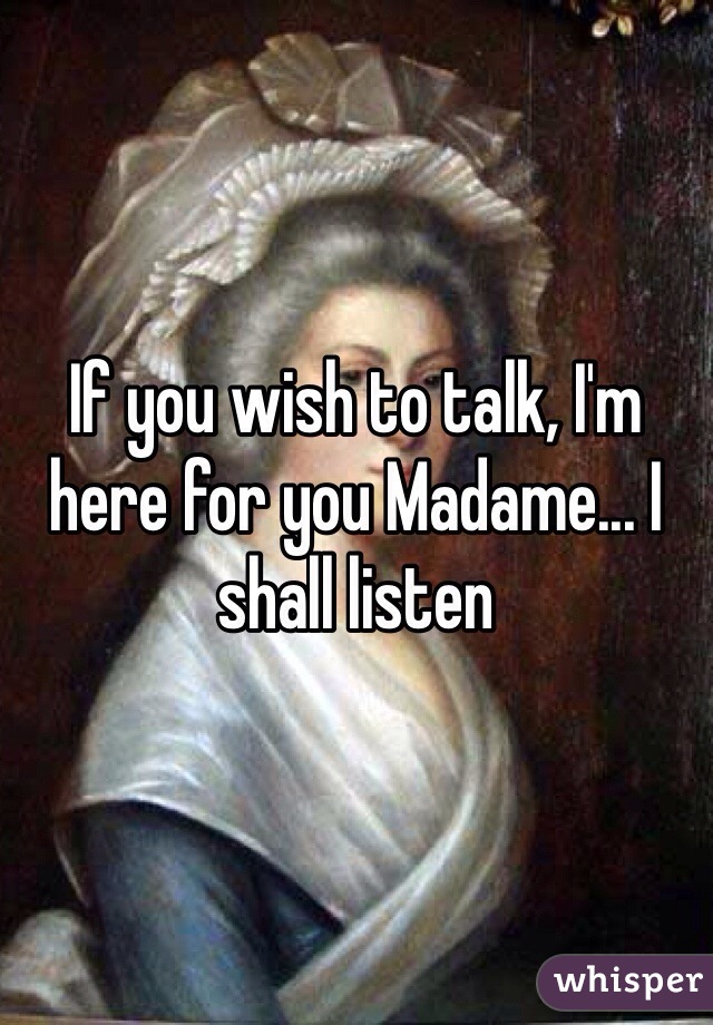 If you wish to talk, I'm here for you Madame... I shall listen 
