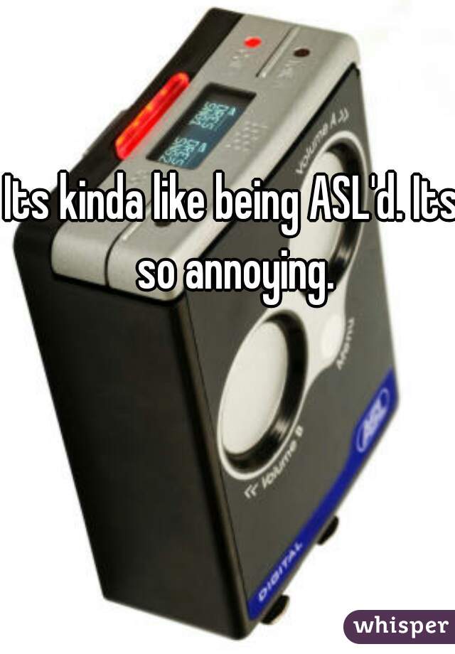 Its kinda like being ASL'd. Its so annoying.