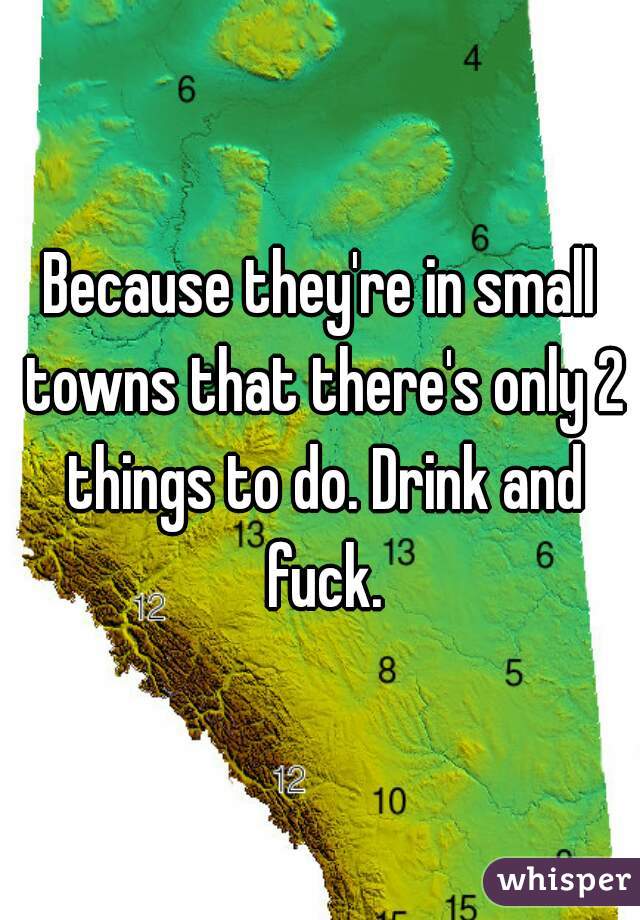 Because they're in small towns that there's only 2 things to do. Drink and fuck.