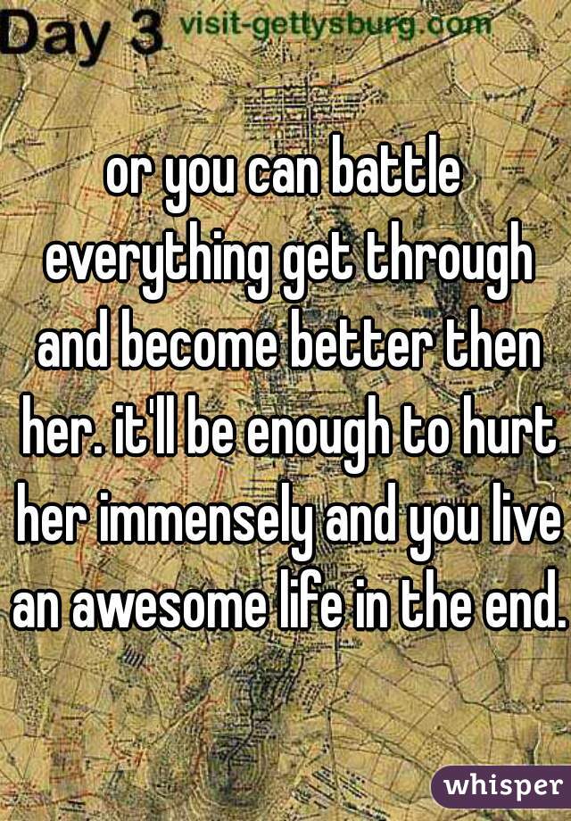 or you can battle everything get through and become better then her. it'll be enough to hurt her immensely and you live an awesome life in the end. 