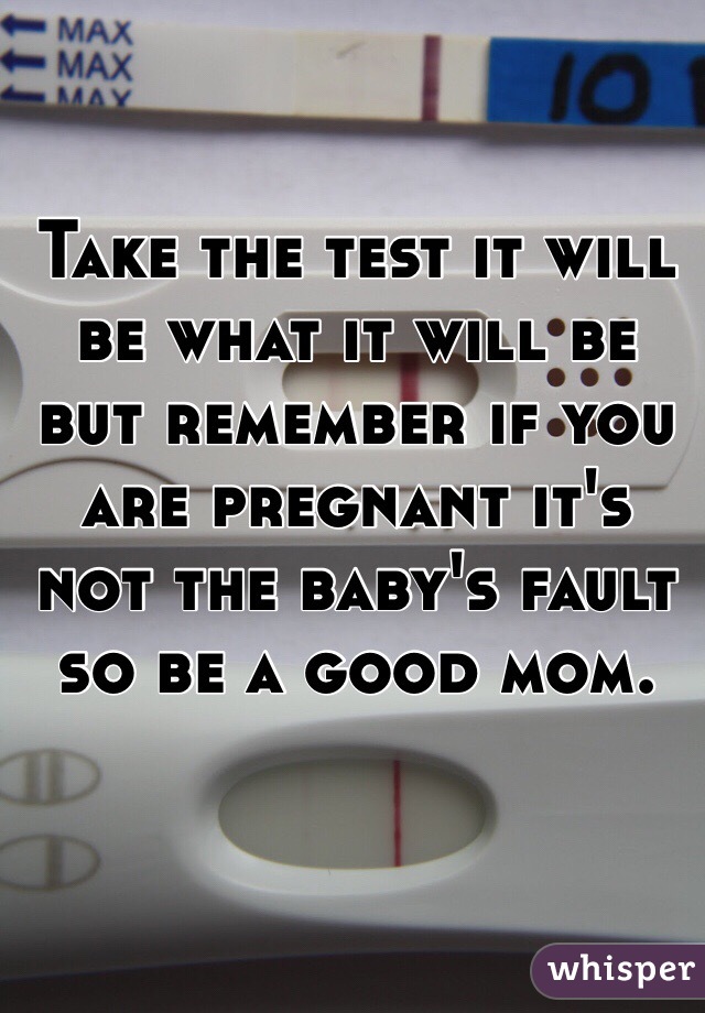 Take the test it will be what it will be but remember if you are pregnant it's not the baby's fault so be a good mom.