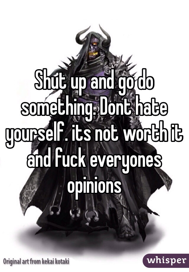 Shut up and go do something. Dont hate yourself. its not worth it and fuck everyones opinions