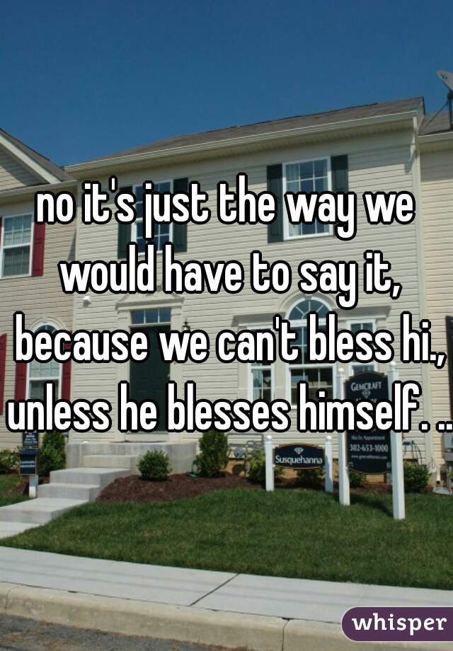 no it's just the way we would have to say it, because we can't bless hi., unless he blesses himself. ...