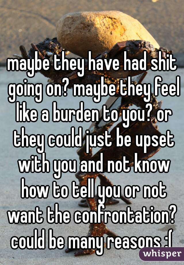 maybe they have had shit going on? maybe they feel like a burden to you? or they could just be upset with you and not know how to tell you or not want the confrontation?  could be many reasons :( 