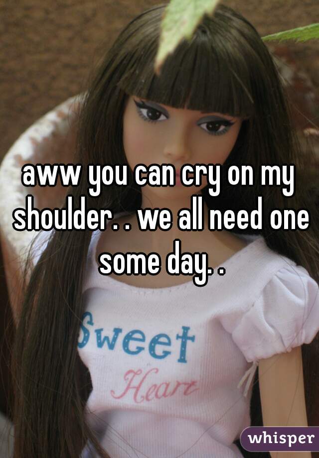 aww you can cry on my shoulder. . we all need one some day. .