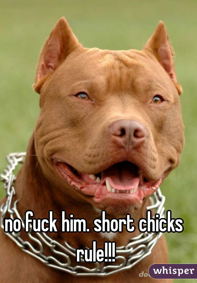 no fuck him. short chicks rule!!!
