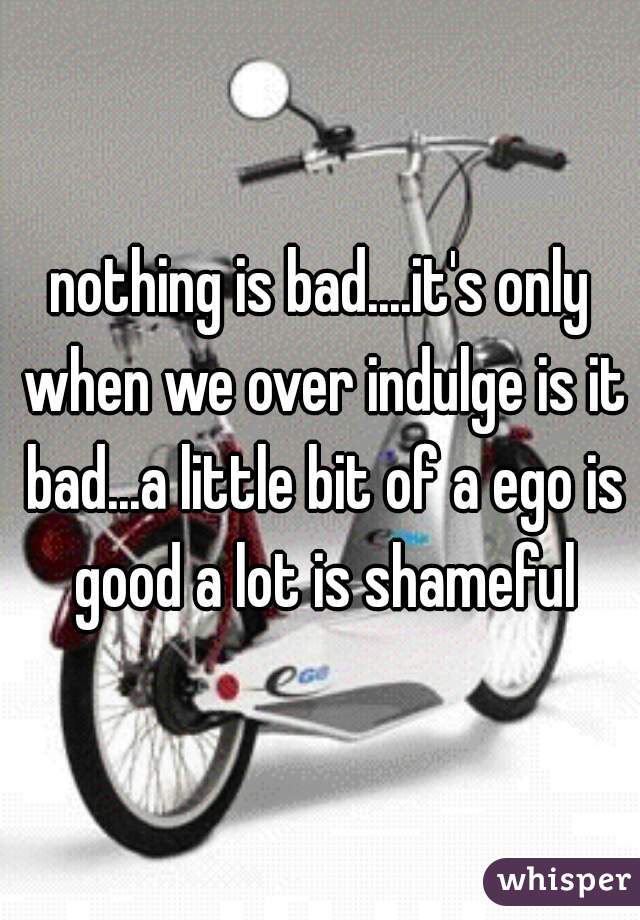 nothing is bad....it's only when we over indulge is it bad...a little bit of a ego is good a lot is shameful