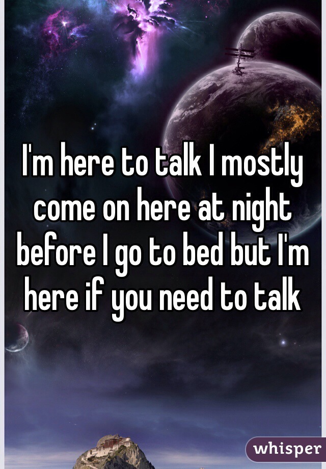 I'm here to talk I mostly come on here at night before I go to bed but I'm here if you need to talk