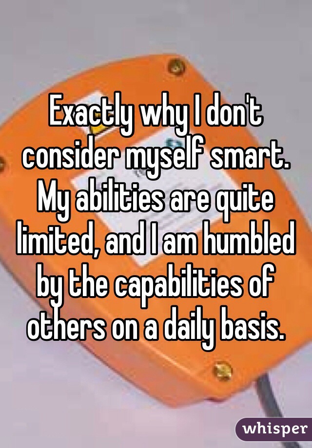 Exactly why I don't consider myself smart. My abilities are quite limited, and I am humbled by the capabilities of others on a daily basis.