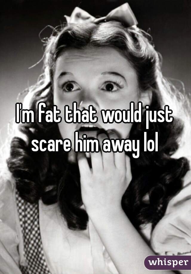 I'm fat that would just scare him away lol 