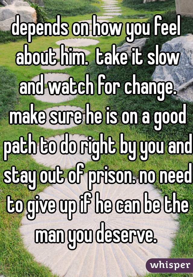 depends on how you feel about him.  take it slow and watch for change. make sure he is on a good path to do right by you and stay out of prison. no need to give up if he can be the man you deserve. 