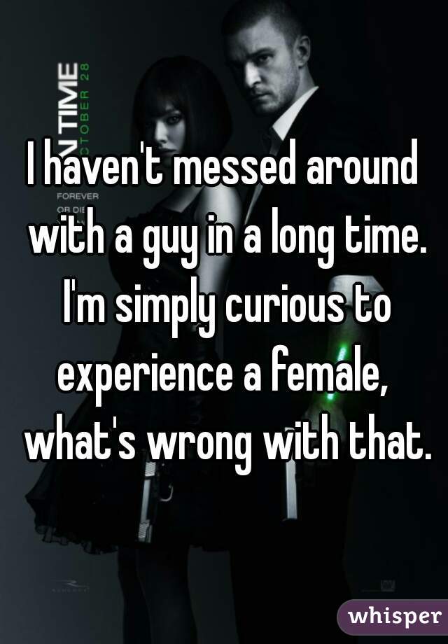 I haven't messed around with a guy in a long time. I'm simply curious to experience a female,  what's wrong with that.