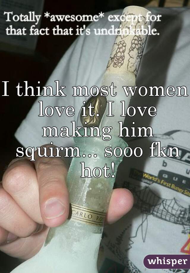 I think most women love it. I love making him squirm... sooo fkn hot!