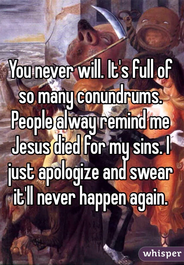 You never will. It's full of so many conundrums. People alway remind me Jesus died for my sins. I just apologize and swear it'll never happen again. 