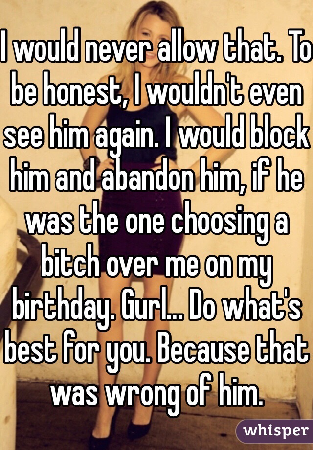 I would never allow that. To be honest, I wouldn't even see him again. I would block him and abandon him, if he was the one choosing a bitch over me on my birthday. Gurl... Do what's best for you. Because that was wrong of him.