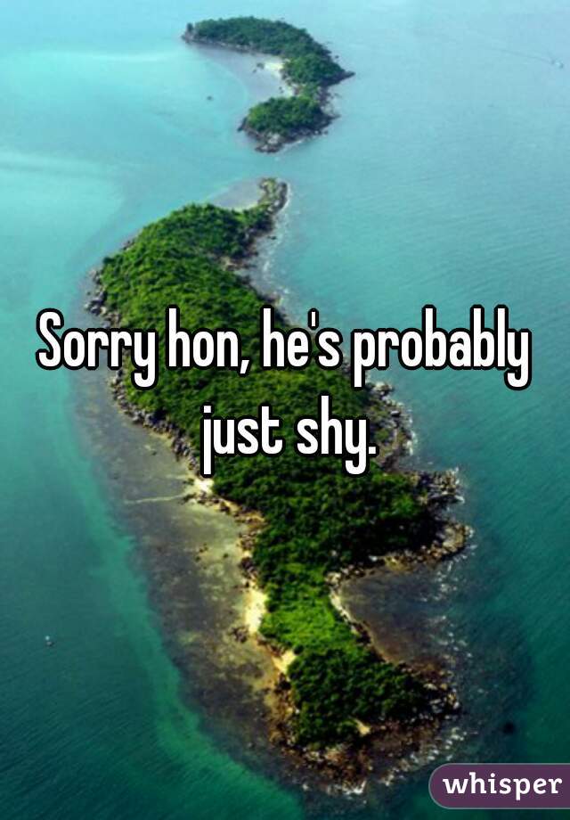 Sorry hon, he's probably just shy.