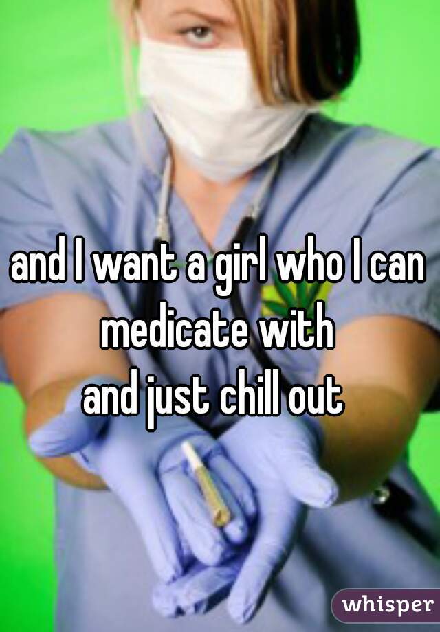 and I want a girl who I can medicate with 
and just chill out 