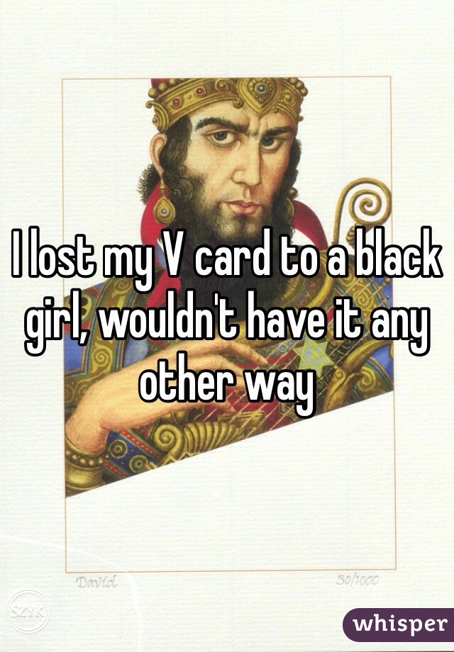 I lost my V card to a black girl, wouldn't have it any other way