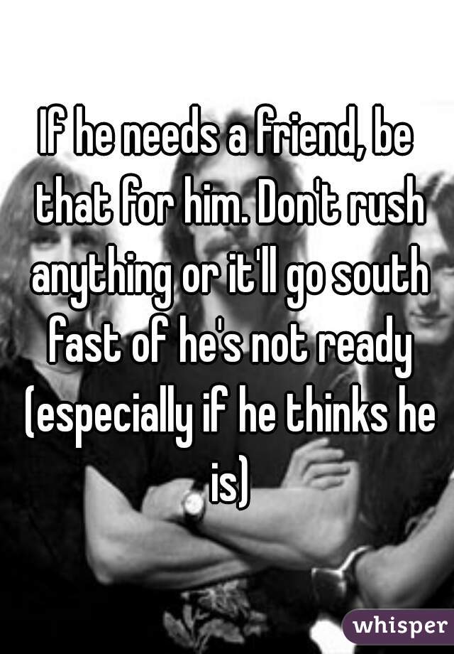 If he needs a friend, be that for him. Don't rush anything or it'll go south fast of he's not ready (especially if he thinks he is)