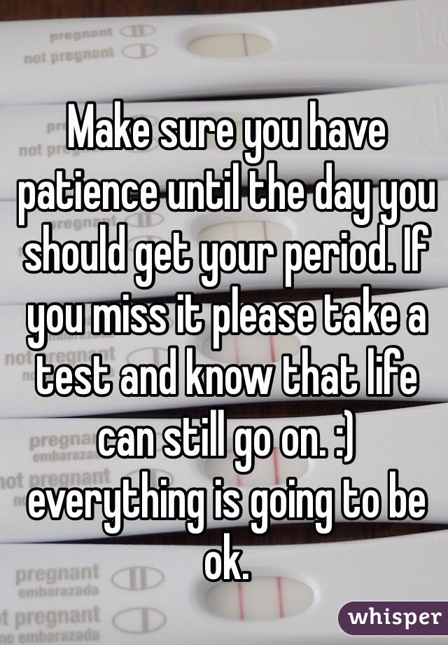 Make sure you have patience until the day you should get your period. If you miss it please take a test and know that life can still go on. :) everything is going to be ok. 
