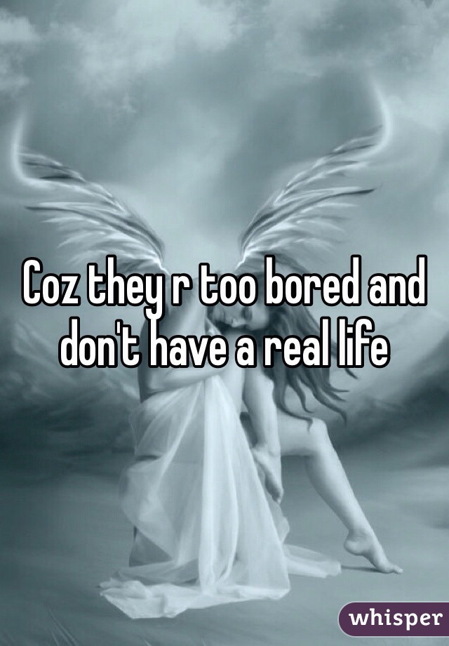 Coz they r too bored and don't have a real life