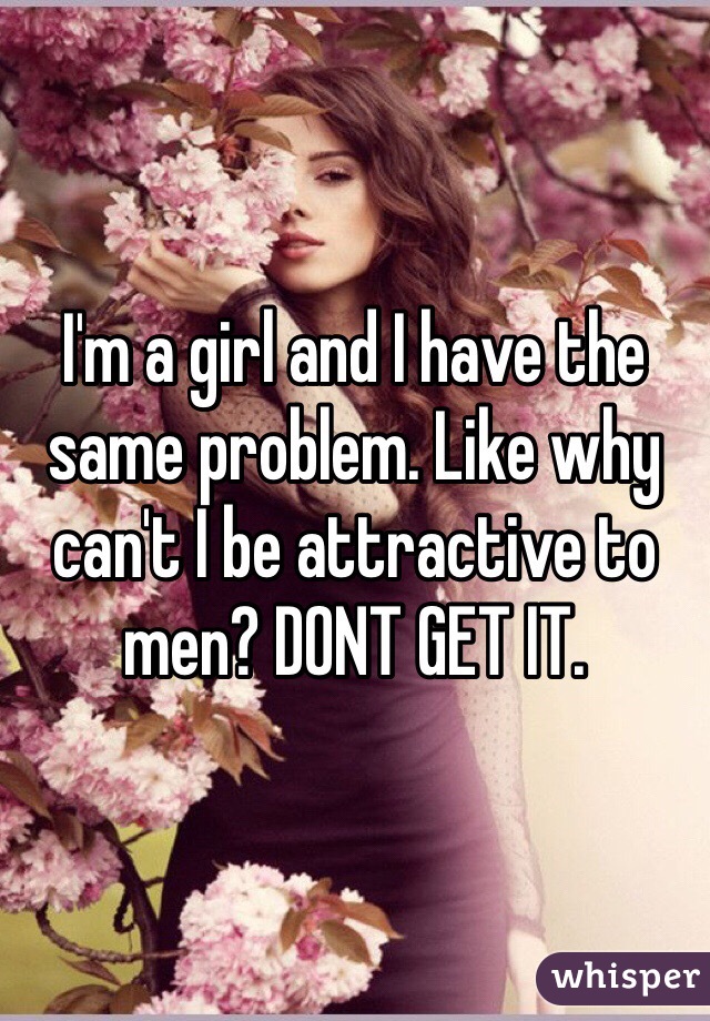 I'm a girl and I have the same problem. Like why can't I be attractive to men? DONT GET IT. 