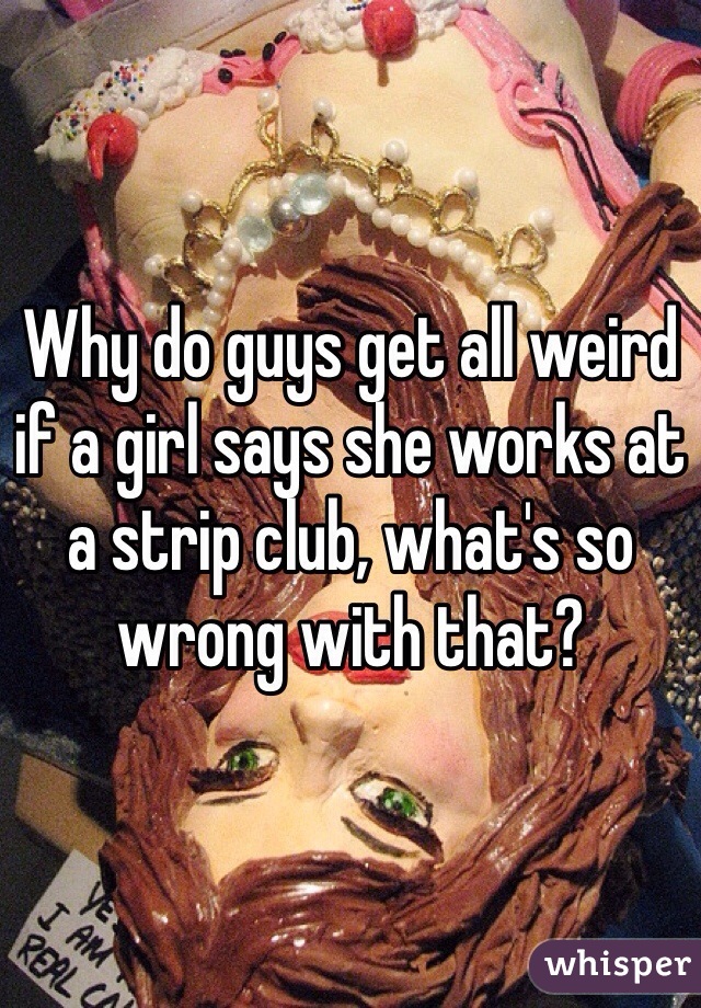 Why do guys get all weird if a girl says she works at a strip club, what's so wrong with that?