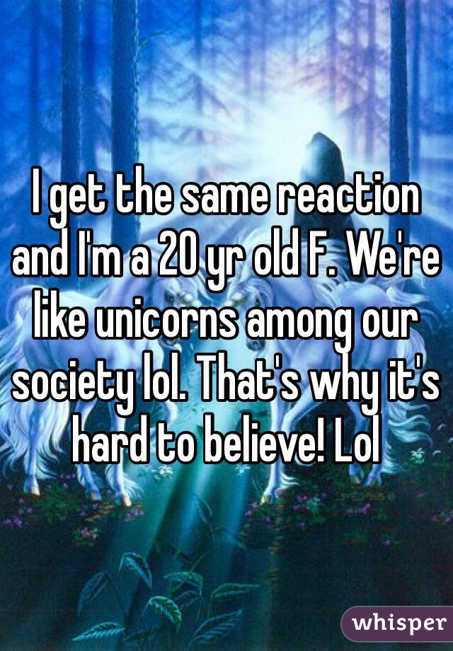 I get the same reaction and I'm a 20 yr old F. We're like unicorns among our society lol. That's why it's hard to believe! Lol 