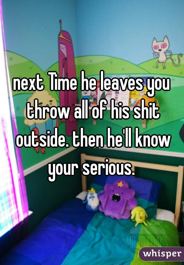next Time he leaves you throw all of his shit outside. then he'll know your serious. 