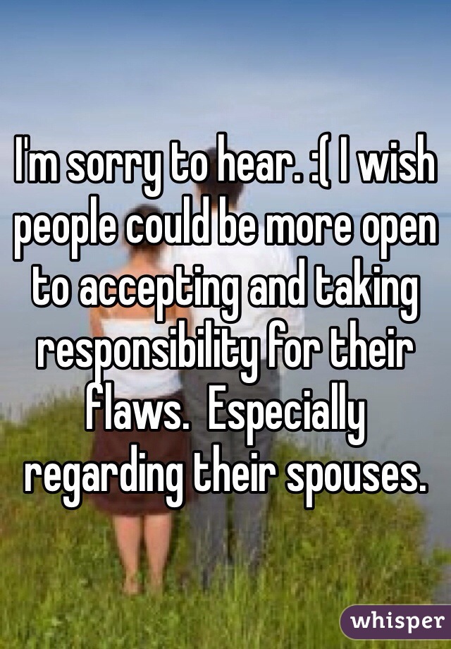 I'm sorry to hear. :( I wish people could be more open to accepting and taking responsibility for their flaws.  Especially regarding their spouses. 