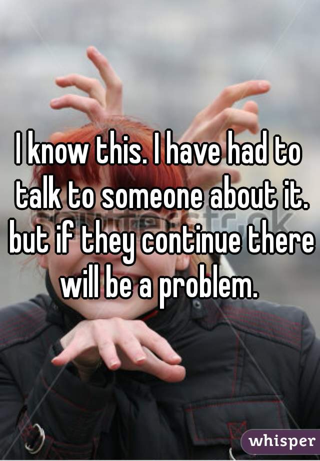 I know this. I have had to talk to someone about it. but if they continue there will be a problem. 