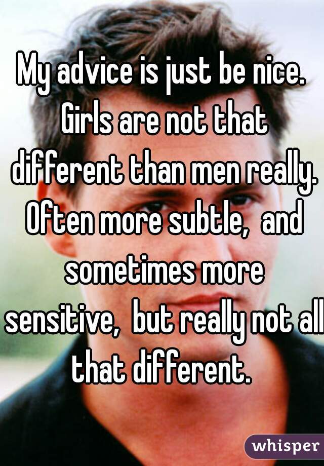 My advice is just be nice. Girls are not that different than men really. Often more subtle,  and sometimes more sensitive,  but really not all that different. 