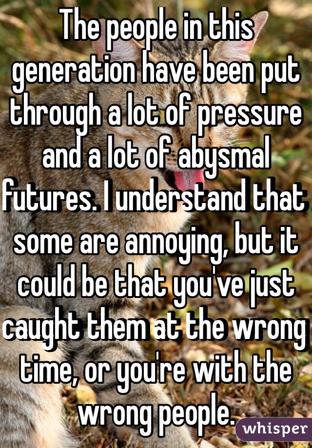 The people in this generation have been put through a lot of pressure and a lot of abysmal futures. I understand that some are annoying, but it could be that you've just caught them at the wrong time, or you're with the wrong people. 
