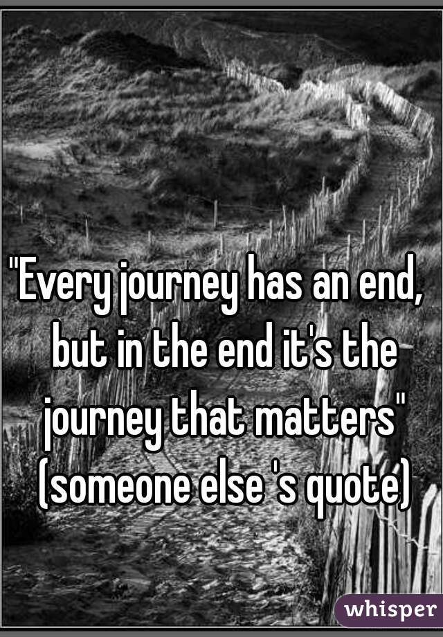"Every journey has an end,  but in the end it's the journey that matters" (someone else 's quote)