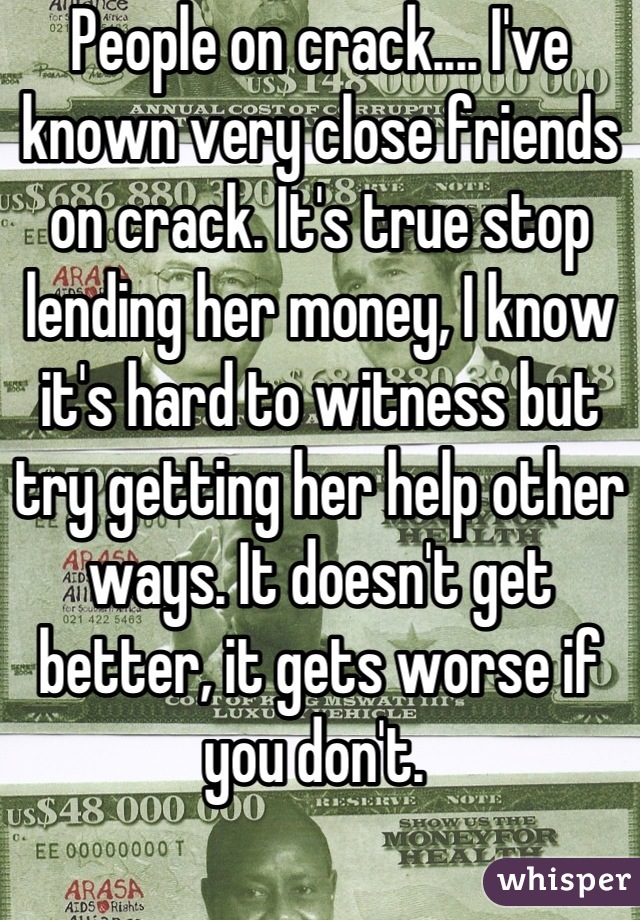 People on crack.... I've known very close friends on crack. It's true stop lending her money, I know it's hard to witness but try getting her help other ways. It doesn't get better, it gets worse if you don't. 