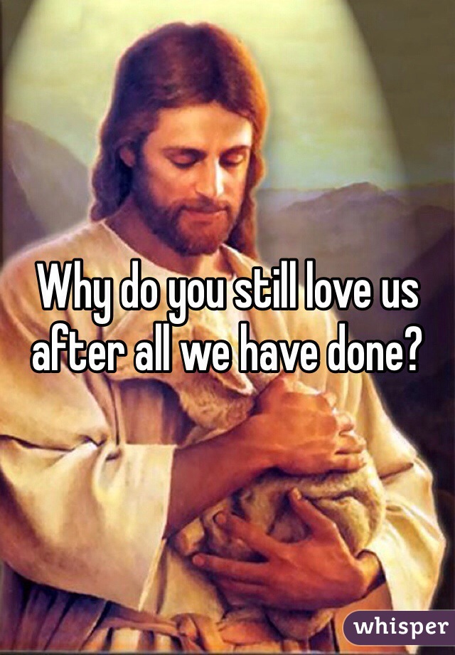 Why do you still love us after all we have done?