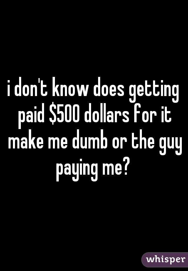 i don't know does getting paid $500 dollars for it make me dumb or the guy paying me? 
