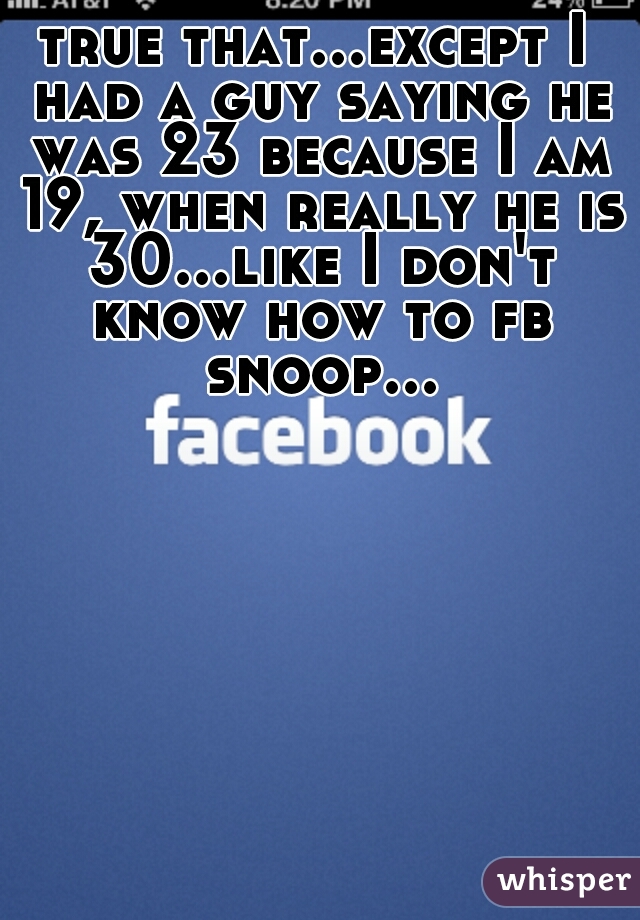 true that...except I had a guy saying he was 23 because I am 19, when really he is 30...like I don't know how to fb snoop...