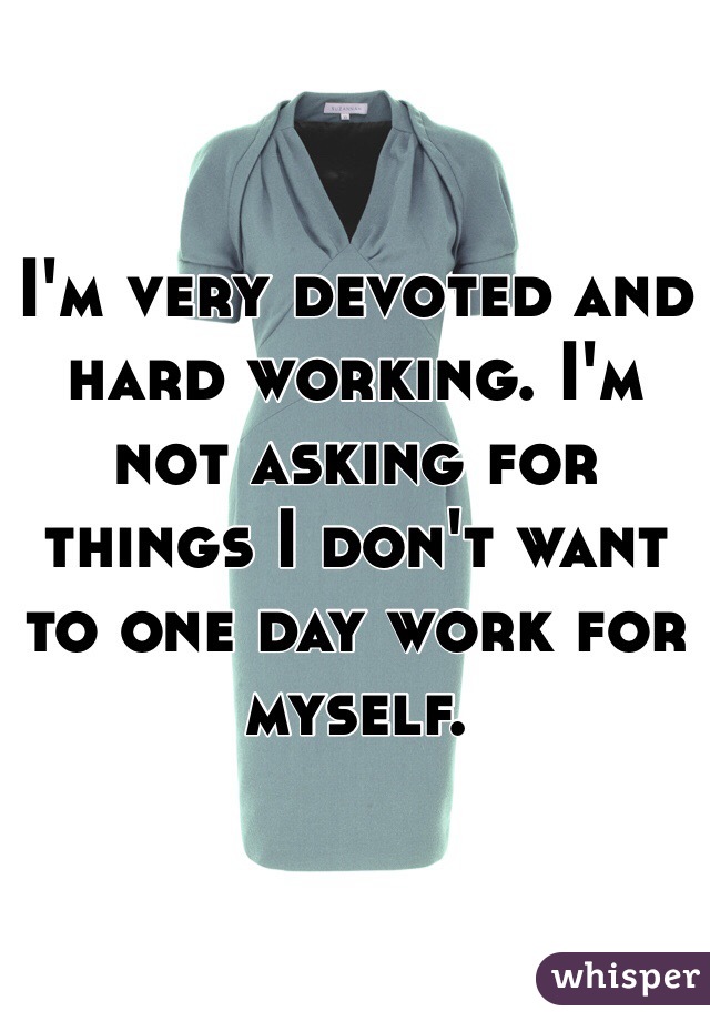 I'm very devoted and hard working. I'm not asking for things I don't want to one day work for myself. 