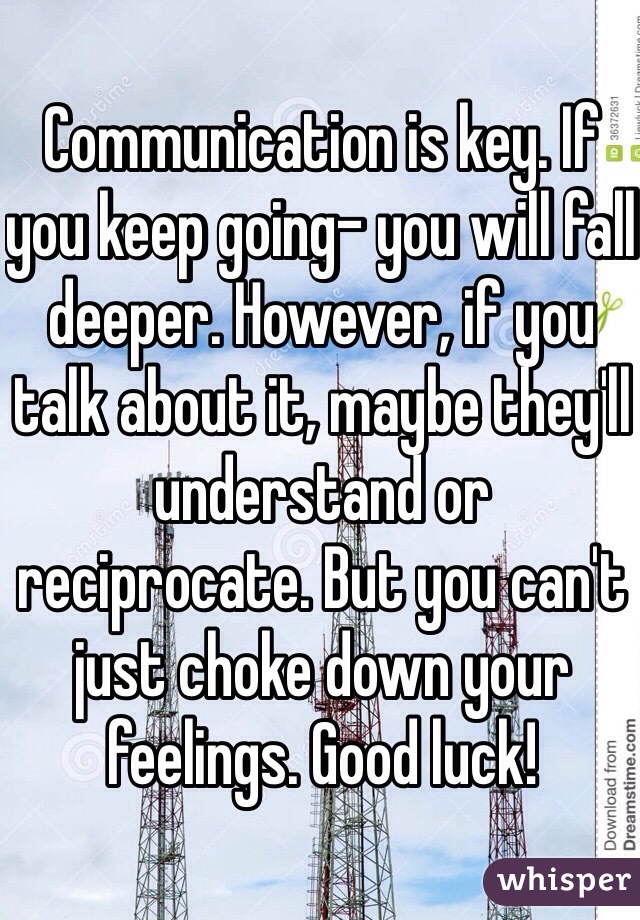Communication is key. If you keep going- you will fall deeper. However, if you talk about it, maybe they'll understand or reciprocate. But you can't just choke down your feelings. Good luck!