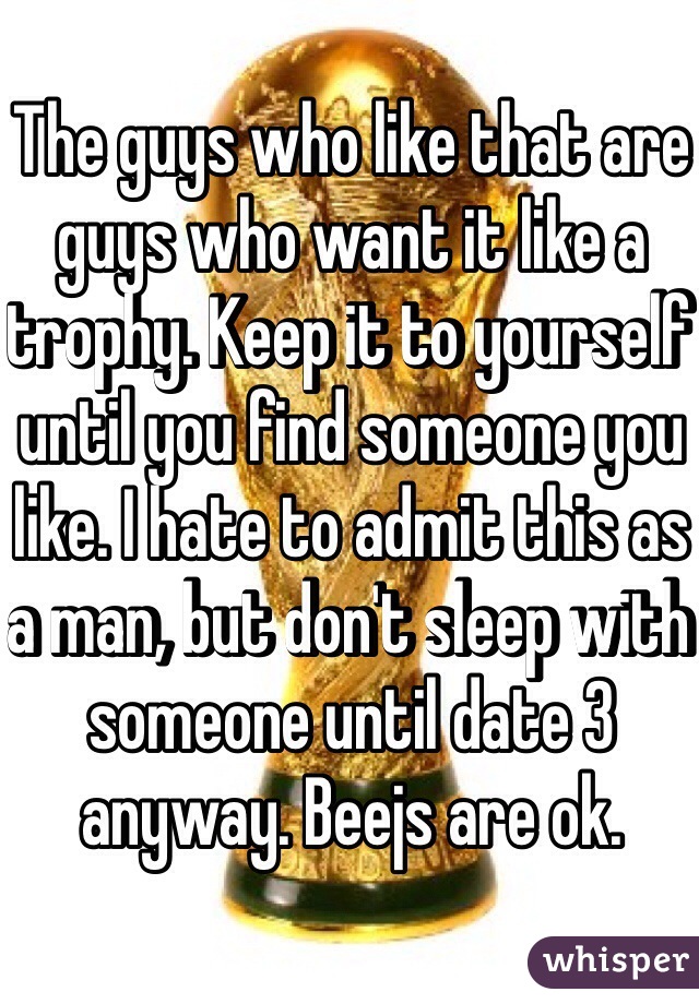 The guys who like that are guys who want it like a trophy. Keep it to yourself until you find someone you like. I hate to admit this as a man, but don't sleep with someone until date 3 anyway. Beejs are ok.