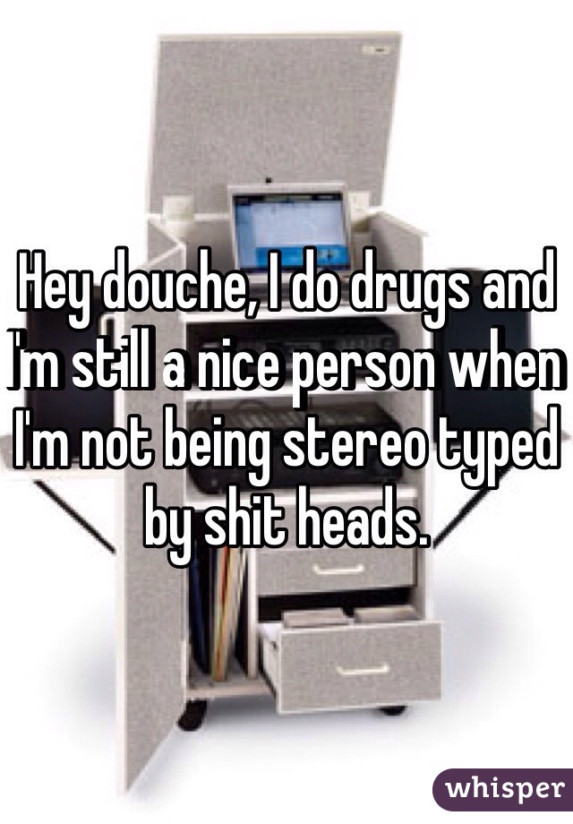 Hey douche, I do drugs and I'm still a nice person when I'm not being stereo typed by shit heads. 