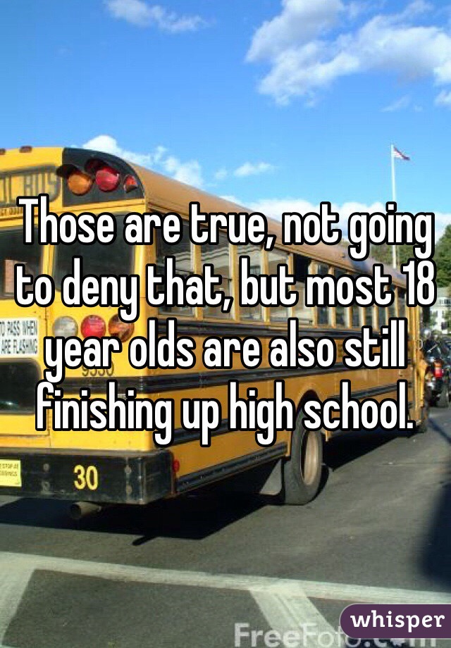 Those are true, not going to deny that, but most 18 year olds are also still finishing up high school.