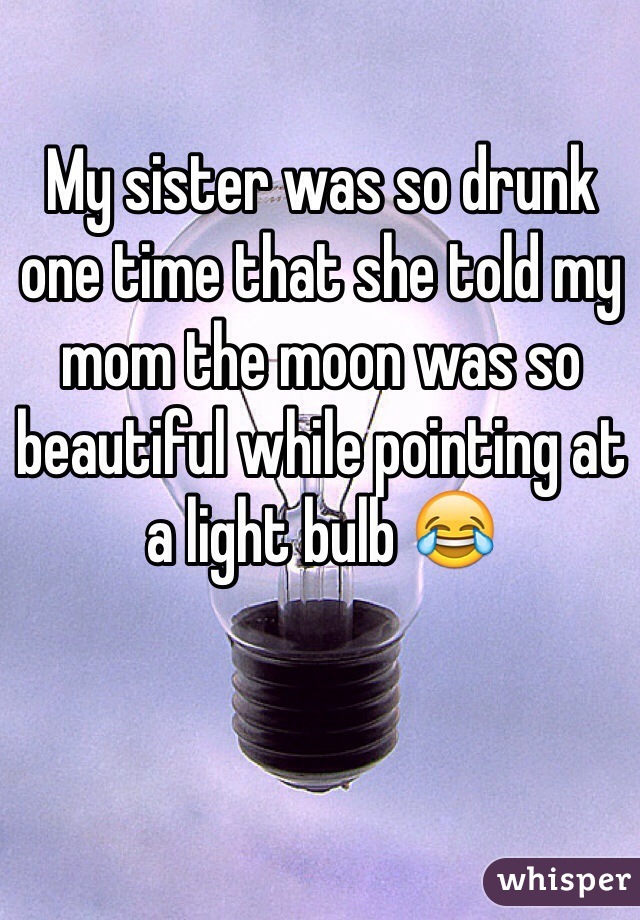 My sister was so drunk one time that she told my mom the moon was so beautiful while pointing at a light bulb 😂