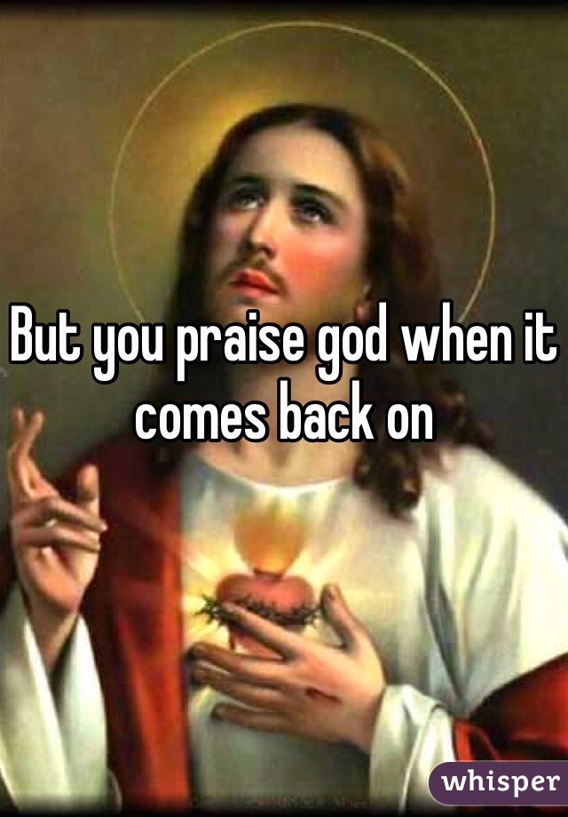 But you praise god when it comes back on