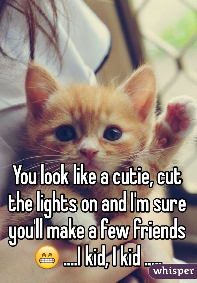 You look like a cutie, cut the lights on and I'm sure you'll make a few friends 😁 ....I kid, I kid .....