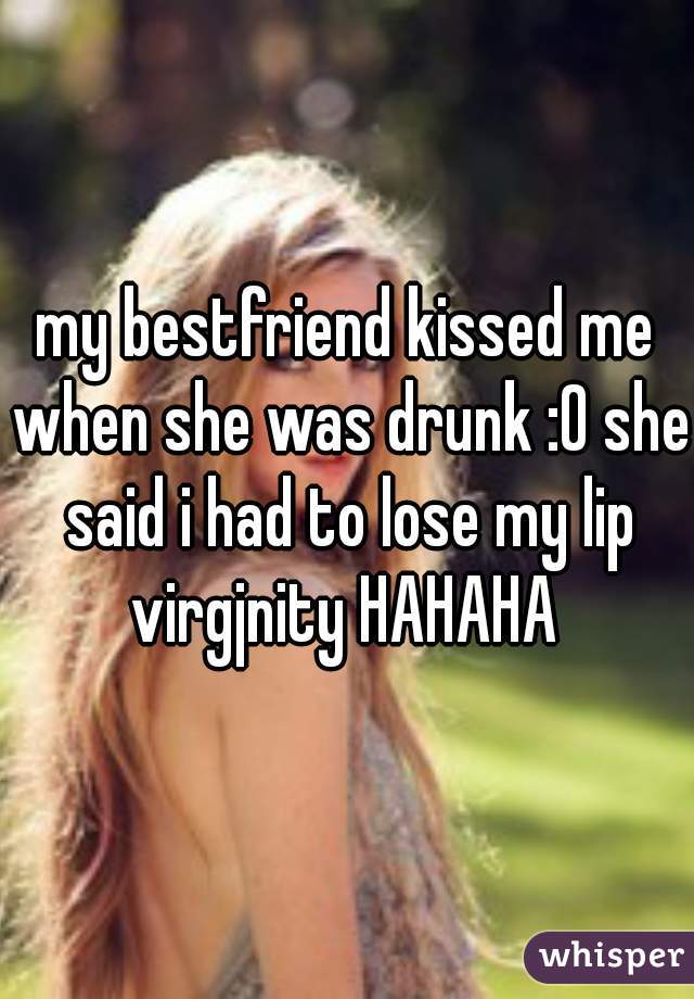 my bestfriend kissed me when she was drunk :0 she said i had to lose my lip virgjnity HAHAHA 