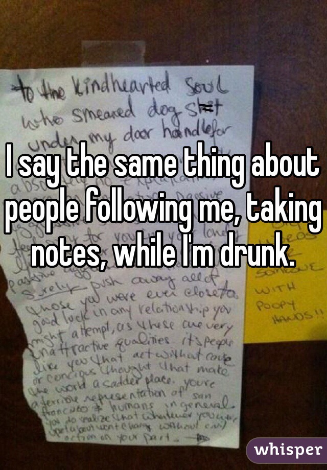 I say the same thing about people following me, taking notes, while I'm drunk.